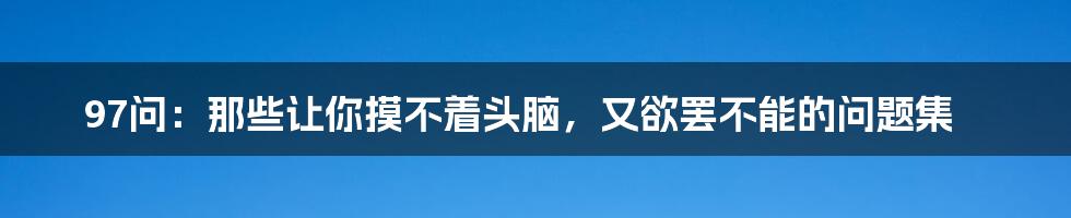 97问：那些让你摸不着头脑，又欲罢不能的问题集