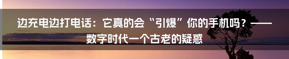 边充电边打电话：它真的会“引爆”你的手机吗？——数字时代一个古老的疑惑