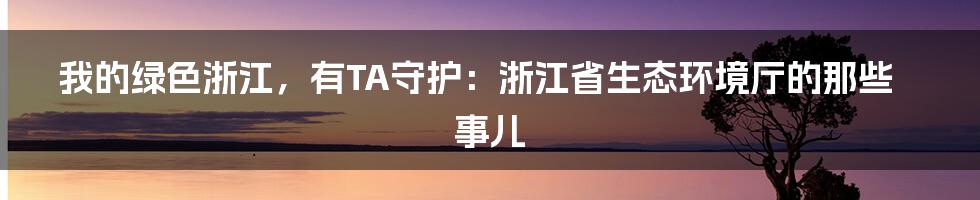 我的绿色浙江,有TA守护:浙江省生态环境厅的那些事儿