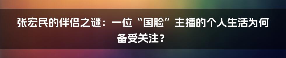 张宏民的伴侣之谜：一位“国脸”主播的个人生活为何备受关注？