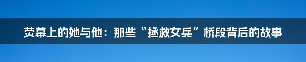 荧幕上的她与他：那些“拯救女兵”桥段背后的故事