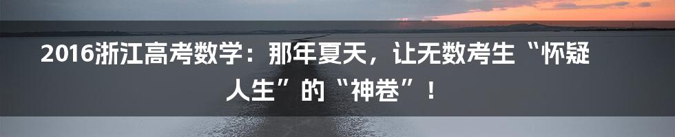2016浙江高考数学：那年夏天，让无数考生“怀疑人生”的“神卷”！