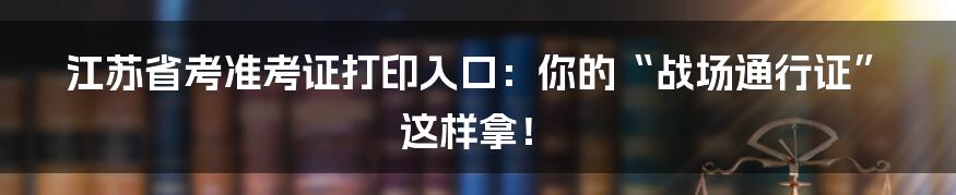 江苏省考准考证打印入口：你的“战场通行证”这样拿！