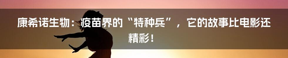 康希诺生物：疫苗界的“特种兵”，它的故事比电影还精彩！