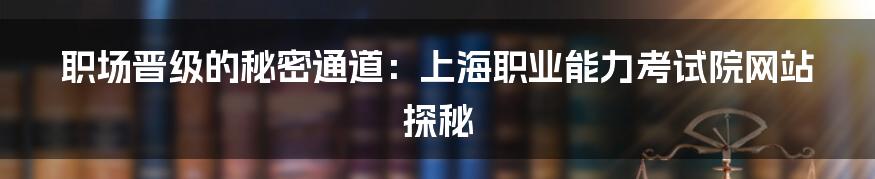 职场晋级的秘密通道:上海职业能力考试院网站探秘