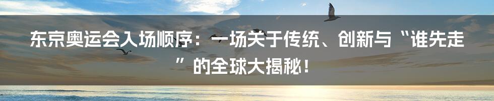 东京奥运会入场顺序：一场关于传统、创新与“谁先走”的全球大揭秘！