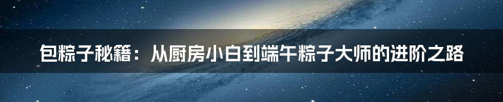 包粽子秘籍：从厨房小白到端午粽子大师的进阶之路