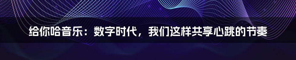 给你哈音乐：数字时代，我们这样共享心跳的节奏