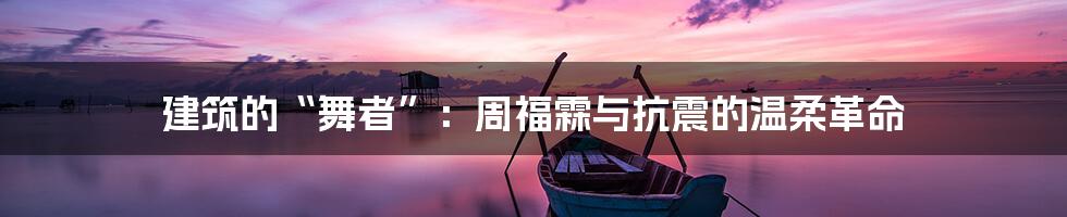 建筑的“舞者”：周福霖与抗震的温柔革命