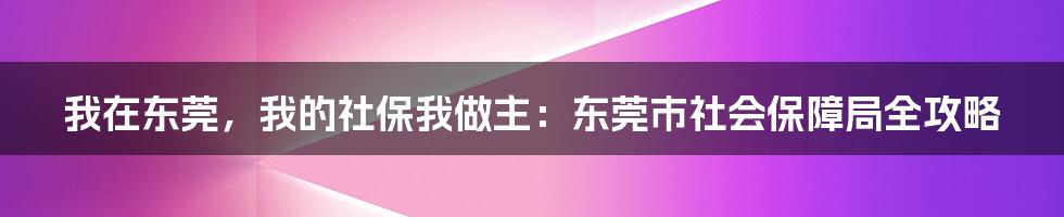 我在东莞，我的社保我做主：东莞市社会保障局全攻略