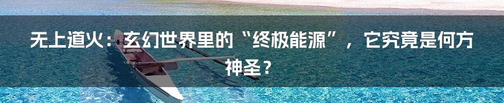 无上道火:玄幻世界里的“终极能源”,它究竟是何方神圣?