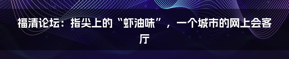 福清论坛：指尖上的“虾油味”，一个城市的网上会客厅