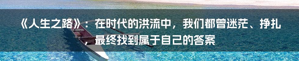 《人生之路》：在时代的洪流中，我们都曾迷茫、挣扎，最终找到属于自己的答案
