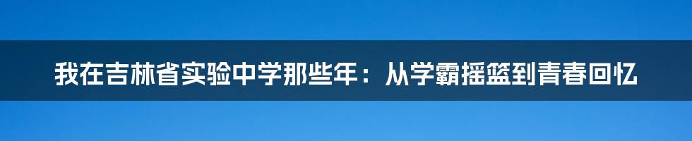 我在吉林省实验中学那些年:从学霸摇篮到青春回忆