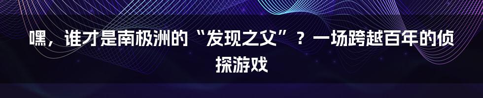 嘿，谁才是南极洲的“发现之父”？一场跨越百年的侦探游戏