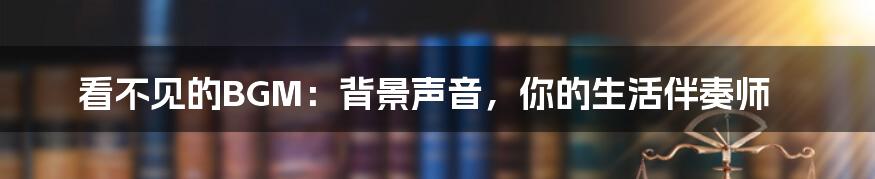 看不见的BGM:背景声音,你的生活伴奏师