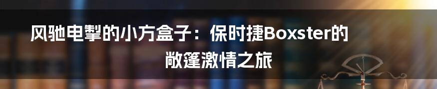 风驰电掣的小方盒子：保时捷Boxster的敞篷激情之旅