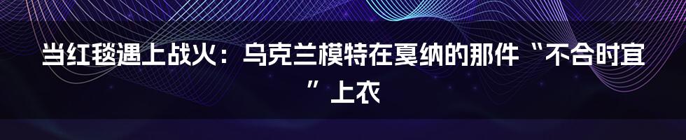 当红毯遇上战火：乌克兰模特在戛纳的那件“不合时宜”上衣