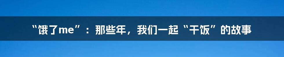“饿了me”:那些年,我们一起“干饭”的故事