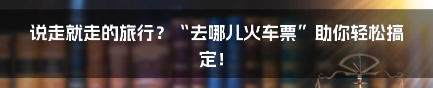 说走就走的旅行?“去哪儿火车票”助你轻松搞定!