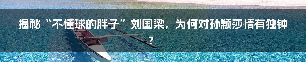 揭秘“不懂球的胖子”刘国梁,为何对孙颖莎情有独钟?