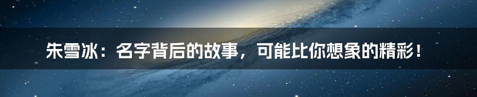朱雪冰:名字背后的故事,可能比你想象的精彩!