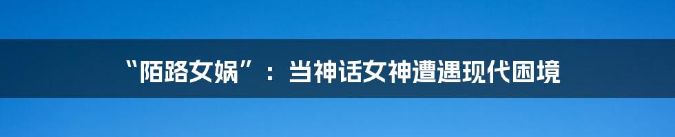 “陌路女娲”：当神话女神遭遇现代困境