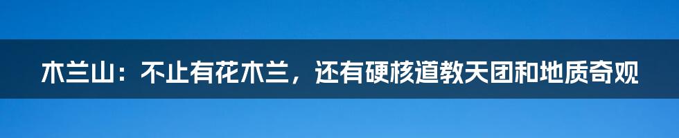 木兰山：不止有花木兰，还有硬核道教天团和地质奇观