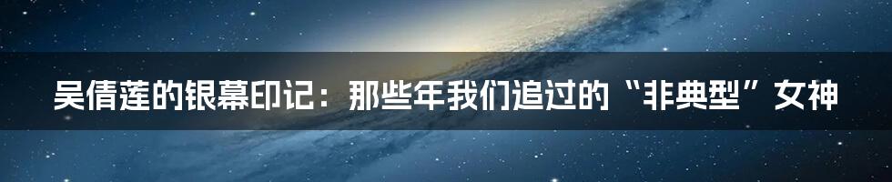 吴倩莲的银幕印记:那些年我们追过的“非典型”女神