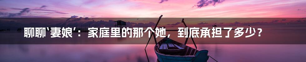 聊聊‘妻娘’：家庭里的那个她，到底承担了多少？