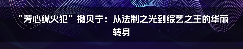 “芳心纵火犯”撒贝宁:从法制之光到综艺之王的华丽转身