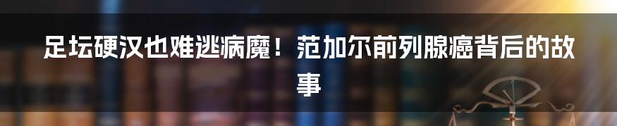 足坛硬汉也难逃病魔！范加尔前列腺癌背后的故事