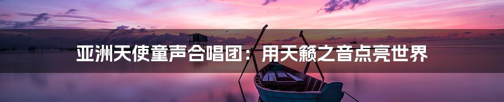 亚洲天使童声合唱团:用天籁之音点亮世界