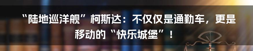 “陆地巡洋舰”柯斯达:不仅仅是通勤车,更是移动的“快乐城堡”!