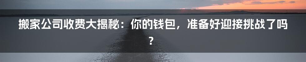 搬家公司收费大揭秘：你的钱包，准备好迎接挑战了吗？