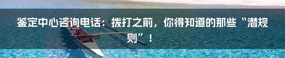 鉴定中心咨询电话:拨打之前,你得知道的那些“潜规则”!