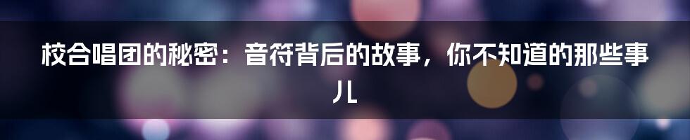 校合唱团的秘密：音符背后的故事，你不知道的那些事儿