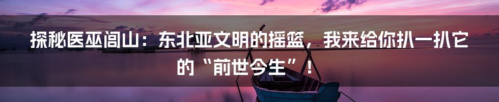 探秘医巫闾山：东北亚文明的摇篮，我来给你扒一扒它的“前世今生”！