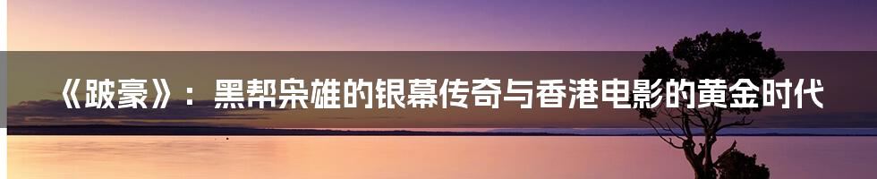 《跛豪》：黑帮枭雄的银幕传奇与香港电影的黄金时代