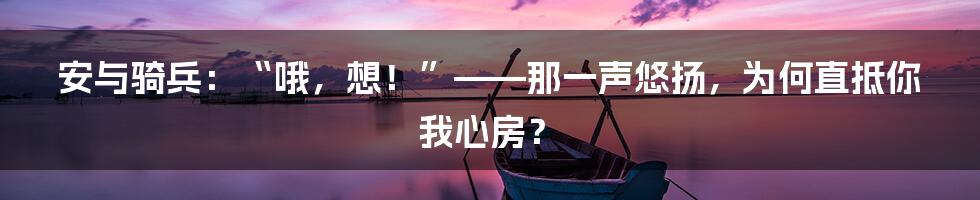 安与骑兵：“哦，想！”——那一声悠扬，为何直抵你我心房？