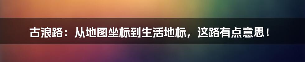古浪路:从地图坐标到生活地标,这路有点意思!
