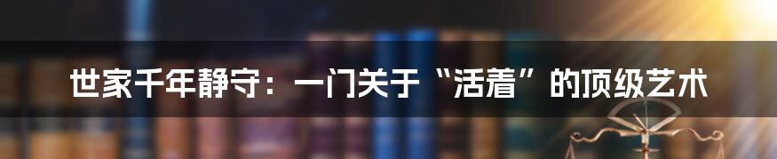 世家千年静守：一门关于“活着”的顶级艺术