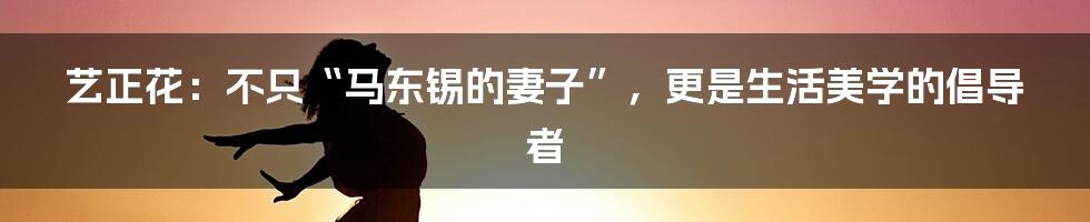 艺正花：不只“马东锡的妻子”，更是生活美学的倡导者