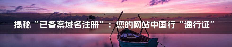 揭秘“已备案域名注册”：您的网站中国行“通行证”
