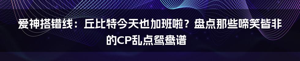 爱神搭错线：丘比特今天也加班啦？盘点那些啼笑皆非的CP乱点鸳鸯谱