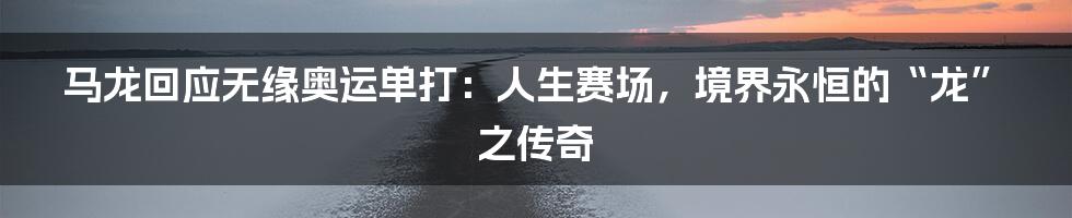 马龙回应无缘奥运单打:人生赛场,境界永恒的“龙”之传奇