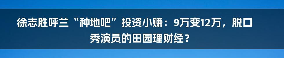 徐志胜呼兰“种地吧”投资小赚:9万变12万,脱口秀演员的田园理财经?