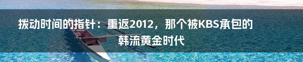 拨动时间的指针:重返2012,那个被KBS承包的韩流黄金时代