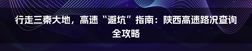 行走三秦大地,高速“避坑”指南:陕西高速路况查询全攻略