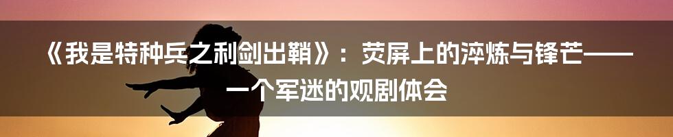 《我是特种兵之利剑出鞘》:荧屏上的淬炼与锋芒——一个军迷的观剧体会